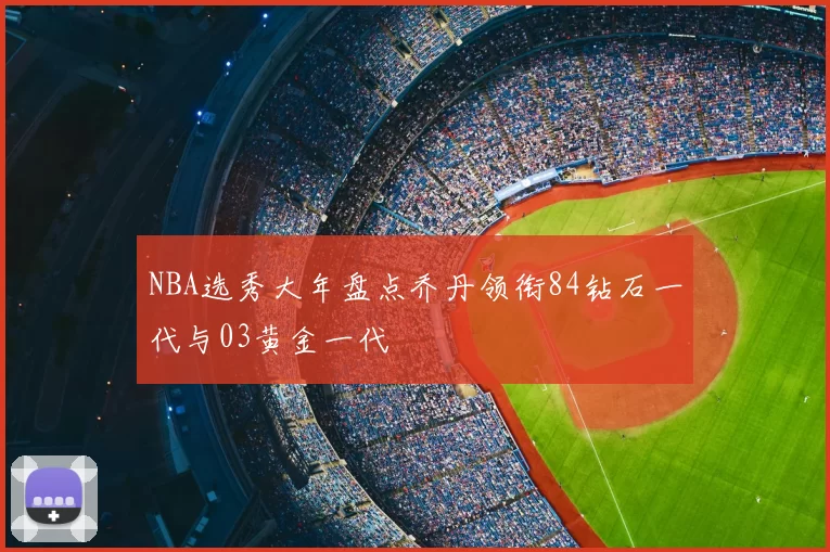 NBA选秀大年盘点乔丹领衔84钻石一代与03黄金一代