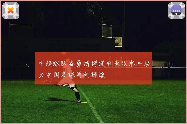 中超球队奋勇拼搏提升竞技水平助力中国足球再创辉煌