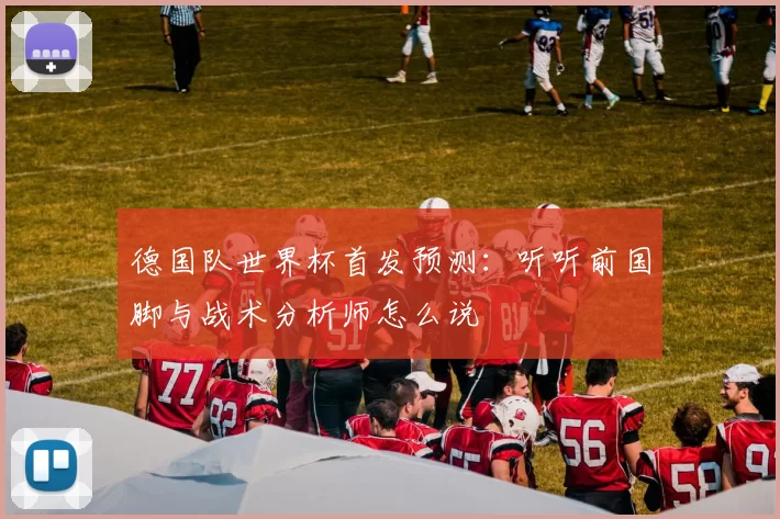德国队世界杯首发预测:听听前国脚与战术分析师怎么说