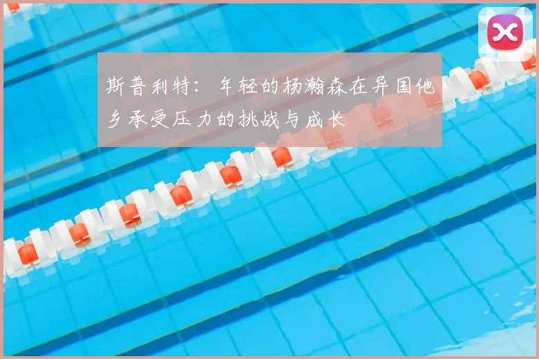 斯普利特:年轻的杨瀚森在异国他乡承受压力的挑战与成长