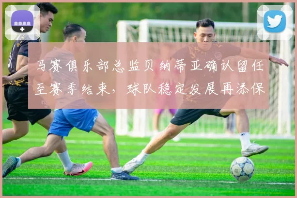 马赛俱乐部总监贝纳蒂亚确认留任至赛季结束，球队稳定发展再添保障