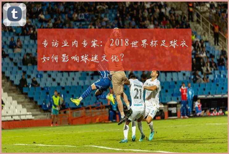 专访业内专家：2018世界杯足球衣如何影响球迷文化？