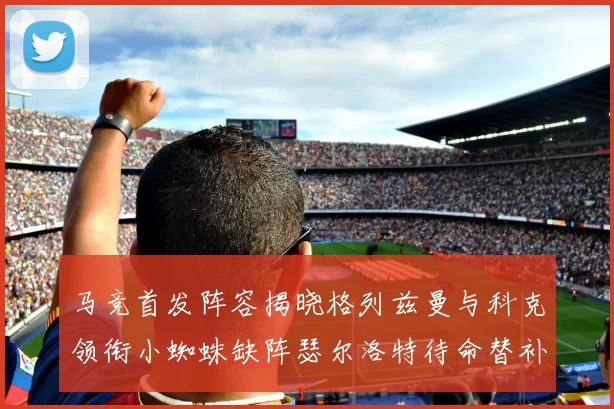 马竞首发阵容揭晓格列兹曼与科克领衔小蜘蛛缺阵瑟尔洛特待命替补