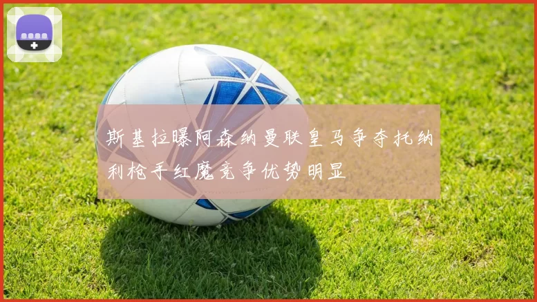 斯基拉曝阿森纳曼联皇马争夺托纳利枪手红魔竞争优势明显