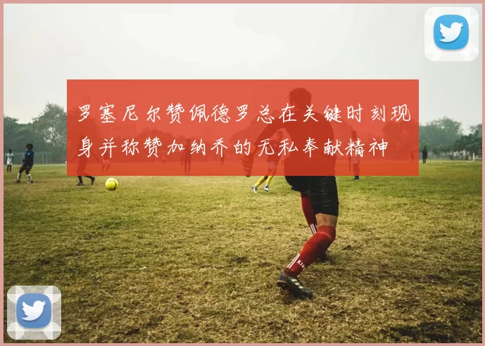 罗塞尼尔赞佩德罗总在关键时刻现身并称赞加纳乔的无私奉献精神