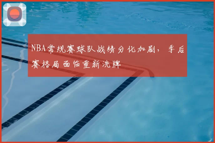 NBA常规赛球队战绩分化加剧，季后赛格局面临重新洗牌