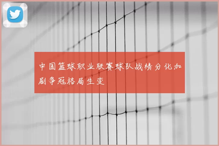 中国篮球职业联赛球队战绩分化加剧争冠格局生变