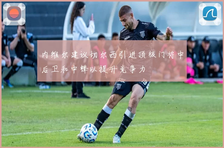 内维尔建议切尔西引进顶级门将中后卫和中锋以提升竞争力