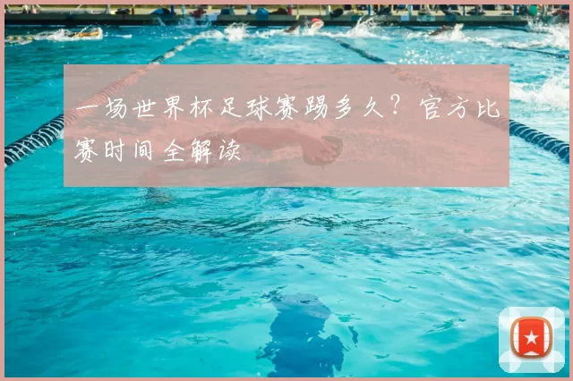 一场世界杯足球赛踢多久？官方比赛时间全解读