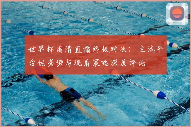 世界杯高清直播终极对决：主流平台优劣势与观看策略深度评论