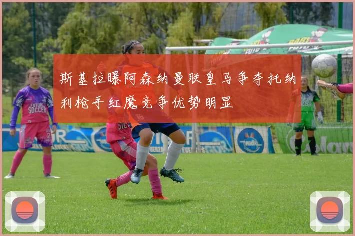 斯基拉曝阿森纳曼联皇马争夺托纳利枪手红魔竞争优势明显