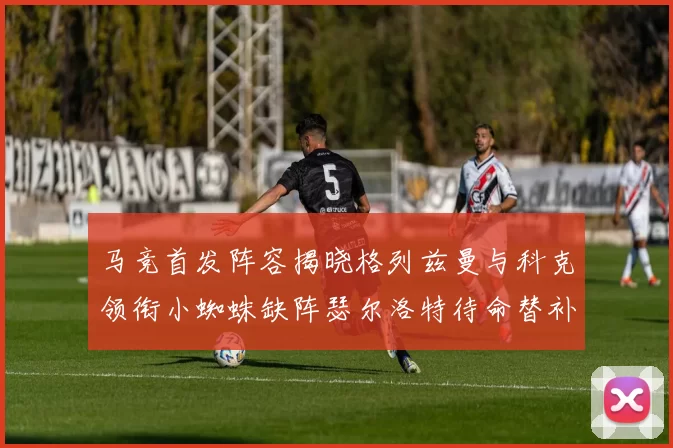 马竞首发阵容揭晓格列兹曼与科克领衔小蜘蛛缺阵瑟尔洛特待命替补