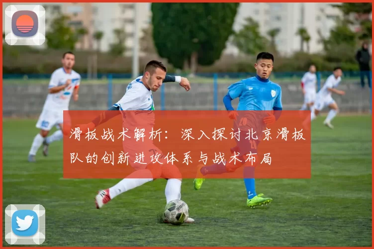 滑板战术解析：深入探讨北京滑板队的创新进攻体系与战术布局
