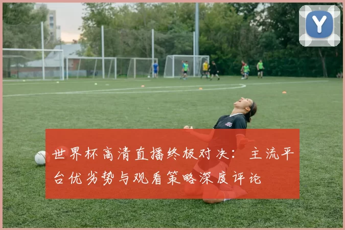 世界杯高清直播终极对决：主流平台优劣势与观看策略深度评论