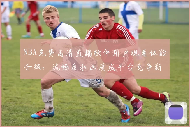 NBA免费高清直播软件用户观看体验升级，流畅度和画质成平台竞争新焦点