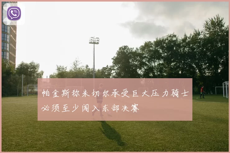 帕金斯称米切尔承受巨大压力骑士必须至少闯入东部决赛