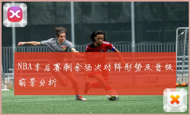 NBA季后赛剩余场次对阵形势及晋级前景分析