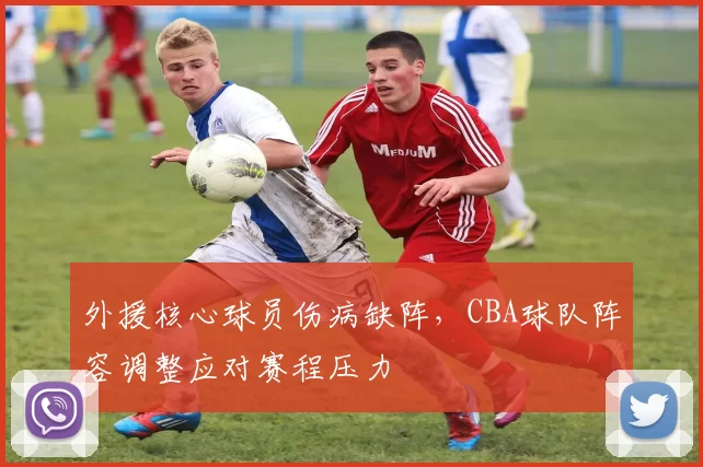 外援核心球员伤病缺阵，CBA球队阵容调整应对赛程压力