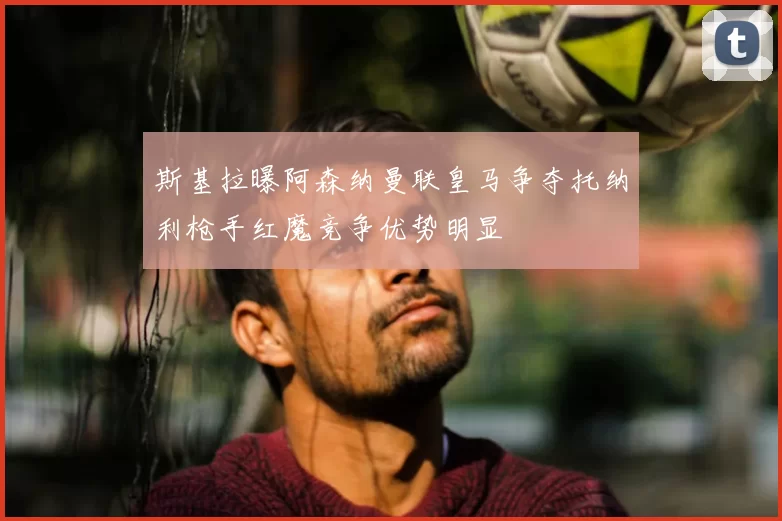 斯基拉曝阿森纳曼联皇马争夺托纳利枪手红魔竞争优势明显