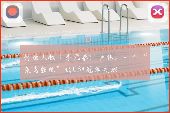 封面人物｜李元春：卢伟，一个“菜鸟教练”的CBA冠军之旅