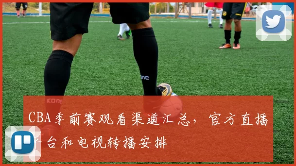 CBA季前赛观看渠道汇总，官方直播平台和电视转播安排