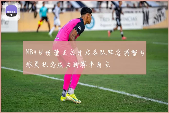 NBA训练营正式开启各队阵容调整与球员状态成为新赛季看点