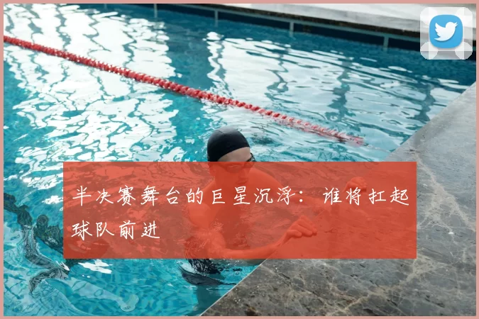 半决赛舞台的巨星沉浮：谁将扛起球队前进