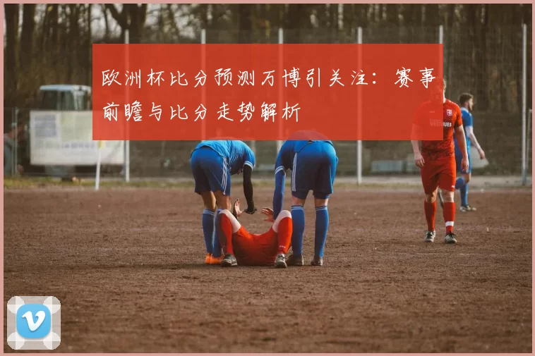 欧洲杯比分预测万博引关注：赛事前瞻与比分走势解析