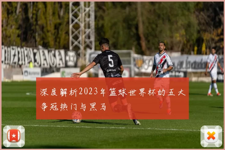 深度解析2023年篮球世界杯的五大争冠热门与黑马