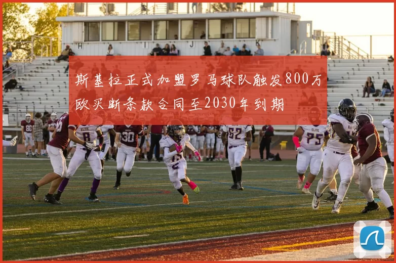 斯基拉正式加盟罗马球队触发800万欧买断条款合同至2030年到期