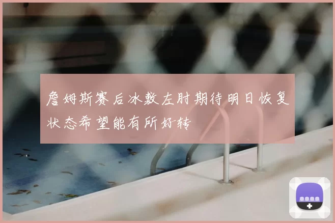 詹姆斯赛后冰敷左肘期待明日恢复状态希望能有所好转