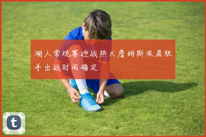 湖人常规赛迎战热火詹姆斯浓眉联手出战时间确定