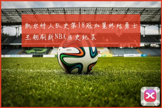 凯尔特人队史第18冠加冕终结勇士王朝刷新NBA历史纪录
