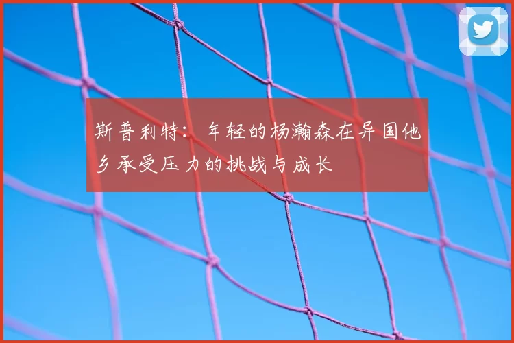 斯普利特：年轻的杨瀚森在异国他乡承受压力的挑战与成长