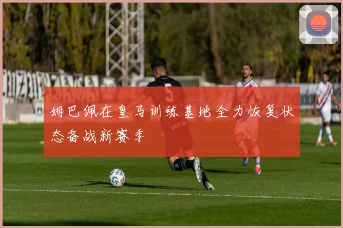 姆巴佩在皇马训练基地全力恢复状态备战新赛季