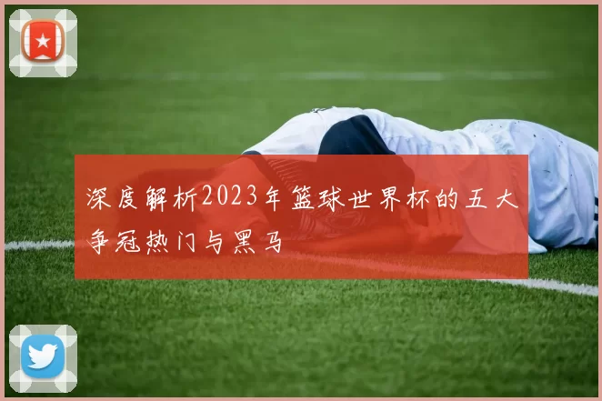 深度解析2023年篮球世界杯的五大争冠热门与黑马