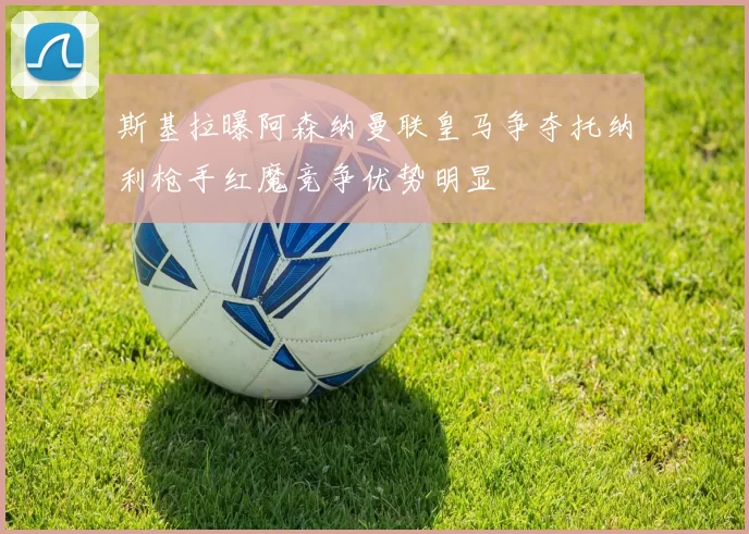 斯基拉曝阿森纳曼联皇马争夺托纳利枪手红魔竞争优势明显