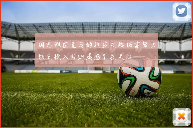 姆巴佩在皇马的适应之路仍需努力缺乏投入与归属感引发关注